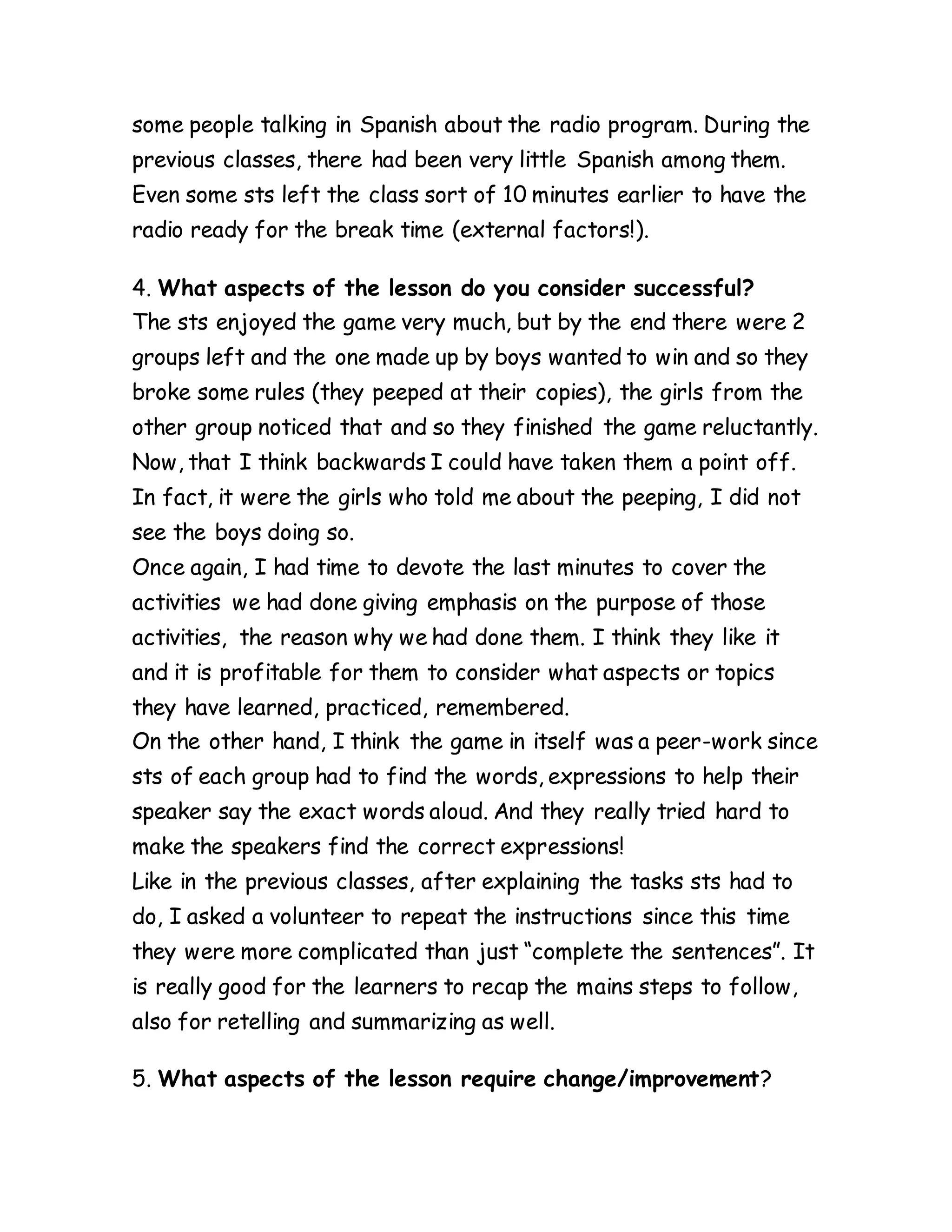 some people talking in Spanish about the radio program. During the
previous classes, there had been very little Spanish among them.
Even some sts left the class sort of 10 minutes earlier to have the
radio ready for the break time (external factors!).
4. What aspects of the lesson do you consider successful?
The sts enjoyed the game very much, but by the end there were 2
groups left and the one made up by boys wanted to win and so they
broke some rules (they peeped at their copies), the girls from the
other group noticed that and so they finished the game reluctantly.
Now, that I think backwards I could have taken them a point off.
In fact, it were the girls who told me about the peeping, I did not
see the boys doing so.
Once again, I had time to devote the last minutes to cover the
activities we had done giving emphasis on the purpose of those
activities, the reason why we had done them. I think they like it
and it is profitable for them to consider what aspects or topics
they have learned, practiced, remembered.
On the other hand, I think the game in itself was a peer-work since
sts of each group had to find the words, expressions to help their
speaker say the exact words aloud. And they really tried hard to
make the speakers find the correct expressions!
Like in the previous classes, after explaining the tasks sts had to
do, I asked a volunteer to repeat the instructions since this time
they were more complicated than just “complete the sentences”. It
is really good for the learners to recap the mains steps to follow,
also for retelling and summarizing as well.
5. What aspects of the lesson require change/improvement?
 