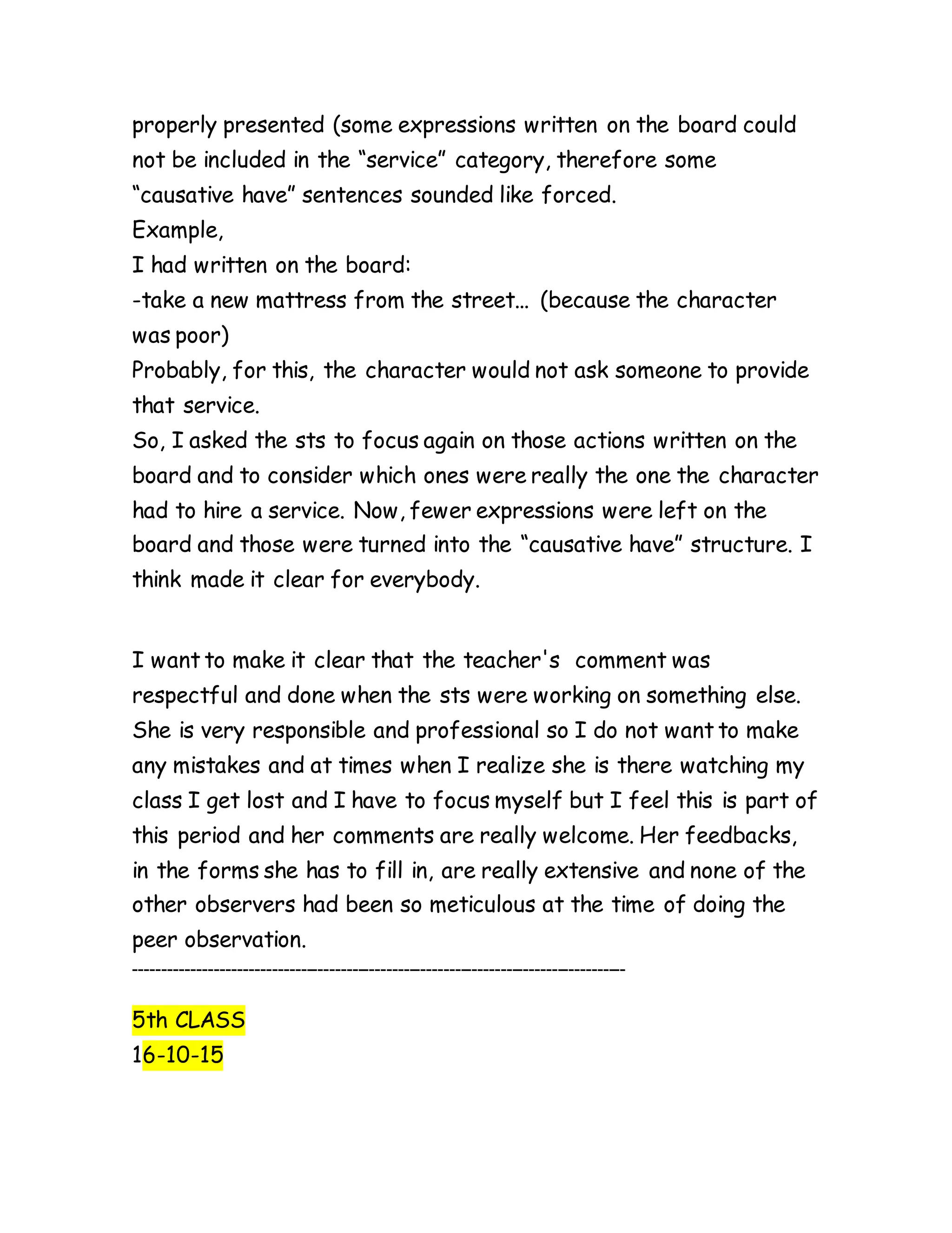 properly presented (some expressions written on the board could
not be included in the “service” category, therefore some
“causative have” sentences sounded like forced.
Example,
I had written on the board:
-take a new mattress from the street... (because the character
was poor)
Probably, for this, the character would not ask someone to provide
that service.
So, I asked the sts to focus again on those actions written on the
board and to consider which ones were really the one the character
had to hire a service. Now, fewer expressions were left on the
board and those were turned into the “causative have” structure. I
think made it clear for everybody.
I want to make it clear that the teacher's comment was
respectful and done when the sts were working on something else.
She is very responsible and professional so I do not want to make
any mistakes and at times when I realize she is there watching my
class I get lost and I have to focus myself but I feel this is part of
this period and her comments are really welcome. Her feedbacks,
in the forms she has to fill in, are really extensive and none of the
other observers had been so meticulous at the time of doing the
peer observation.
--------------------------------------------------------------------------------------
5th CLASS
16-10-15
 