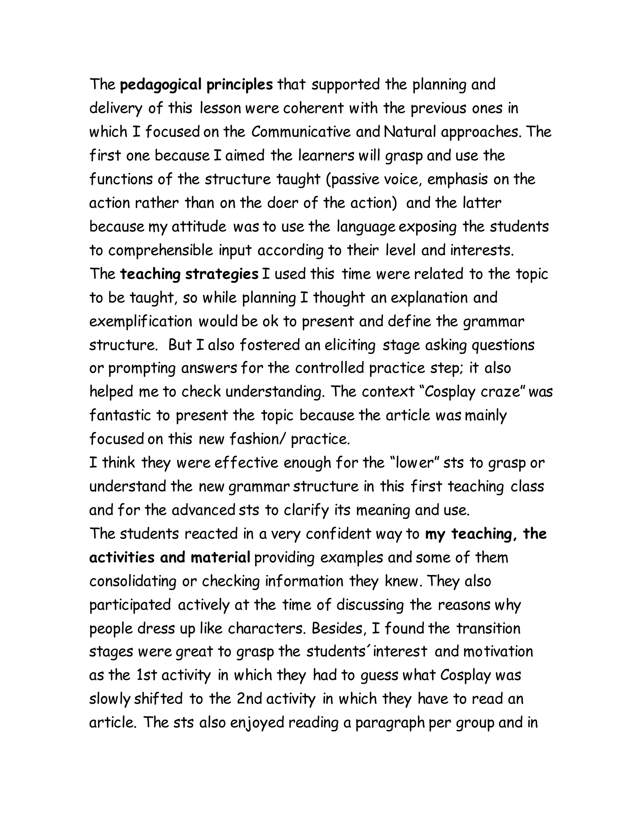 The pedagogical principles that supported the planning and
delivery of this lesson were coherent with the previous ones in
which I focused on the Communicative and Natural approaches. The
first one because I aimed the learners will grasp and use the
functions of the structure taught (passive voice, emphasis on the
action rather than on the doer of the action) and the latter
because my attitude was to use the language exposing the students
to comprehensible input according to their level and interests.
The teaching strategies I used this time were related to the topic
to be taught, so while planning I thought an explanation and
exemplification would be ok to present and define the grammar
structure. But I also fostered an eliciting stage asking questions
or prompting answers for the controlled practice step; it also
helped me to check understanding. The context “Cosplay craze” was
fantastic to present the topic because the article was mainly
focused on this new fashion/ practice.
I think they were effective enough for the “lower” sts to grasp or
understand the new grammar structure in this first teaching class
and for the advanced sts to clarify its meaning and use.
The students reacted in a very confident way to my teaching, the
activities and material providing examples and some of them
consolidating or checking information they knew. They also
participated actively at the time of discussing the reasons why
people dress up like characters. Besides, I found the transition
stages were great to grasp the students´interest and motivation
as the 1st activity in which they had to guess what Cosplay was
slowly shifted to the 2nd activity in which they have to read an
article. The sts also enjoyed reading a paragraph per group and in
 