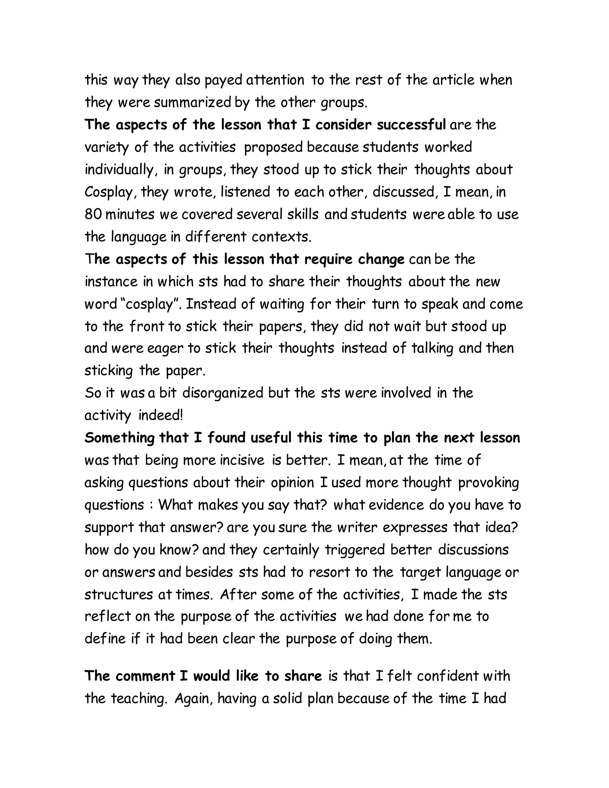 this way they also payed attention to the rest of the article when
they were summarized by the other groups.
The aspects of the lesson that I consider successful are the
variety of the activities proposed because students worked
individually, in groups, they stood up to stick their thoughts about
Cosplay, they wrote, listened to each other, discussed, I mean, in
80 minutes we covered several skills and students were able to use
the language in different contexts.
The aspects of this lesson that require change can be the
instance in which sts had to share their thoughts about the new
word “cosplay”. Instead of waiting for their turn to speak and come
to the front to stick their papers, they did not wait but stood up
and were eager to stick their thoughts instead of talking and then
sticking the paper.
So it was a bit disorganized but the sts were involved in the
activity indeed!
Something that I found useful this time to plan the next lesson
was that being more incisive is better. I mean, at the time of
asking questions about their opinion I used more thought provoking
questions : What makes you say that? what evidence do you have to
support that answer? are you sure the writer expresses that idea?
how do you know? and they certainly triggered better discussions
or answers and besides sts had to resort to the target language or
structures at times. After some of the activities, I made the sts
reflect on the purpose of the activities we had done for me to
define if it had been clear the purpose of doing them.
The comment I would like to share is that I felt confident with
the teaching. Again, having a solid plan because of the time I had
 