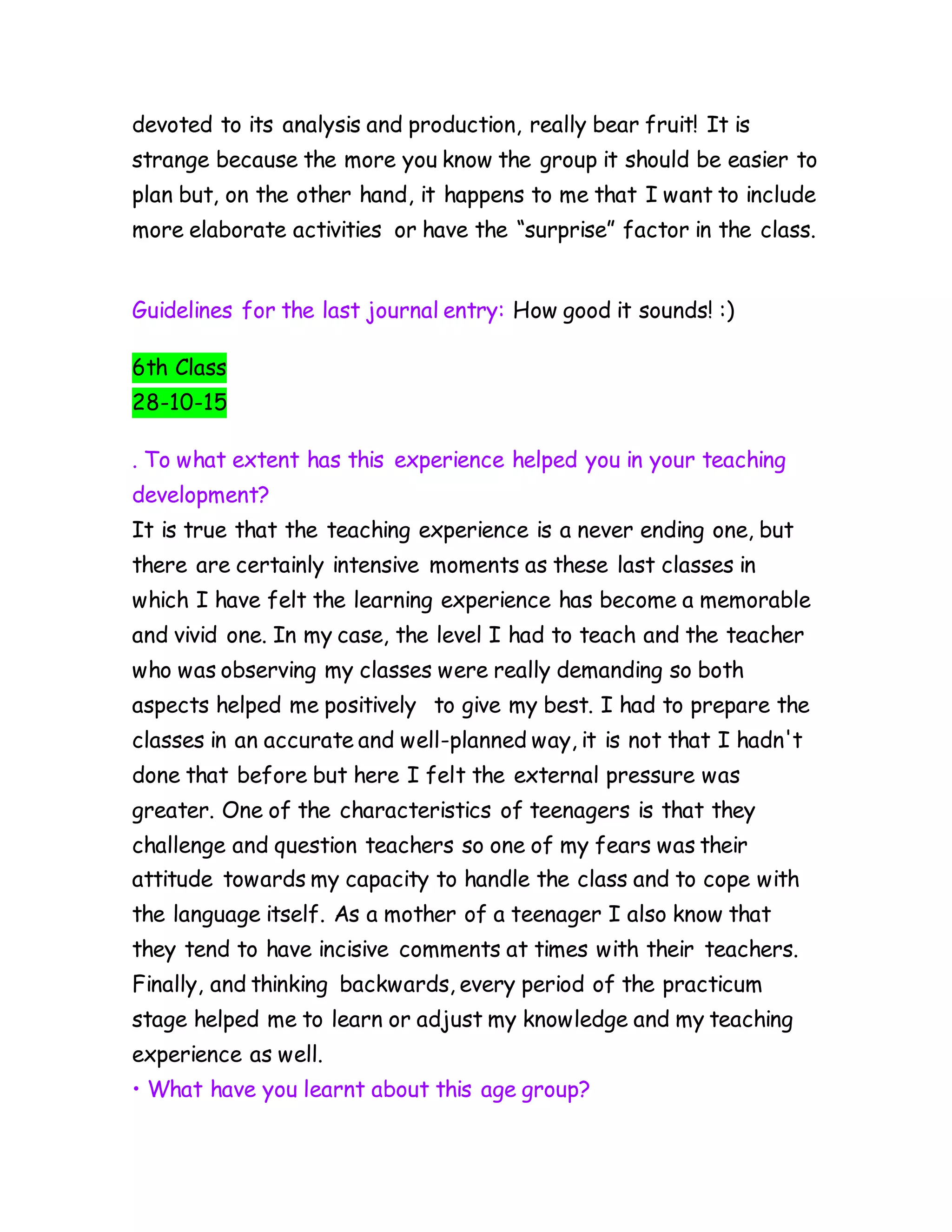 devoted to its analysis and production, really bear fruit! It is
strange because the more you know the group it should be easier to
plan but, on the other hand, it happens to me that I want to include
more elaborate activities or have the “surprise” factor in the class.
Guidelines for the last journal entry: How good it sounds! :)
6th Class
28-10-15
. To what extent has this experience helped you in your teaching
development?
It is true that the teaching experience is a never ending one, but
there are certainly intensive moments as these last classes in
which I have felt the learning experience has become a memorable
and vivid one. In my case, the level I had to teach and the teacher
who was observing my classes were really demanding so both
aspects helped me positively to give my best. I had to prepare the
classes in an accurate and well-planned way, it is not that I hadn't
done that before but here I felt the external pressure was
greater. One of the characteristics of teenagers is that they
challenge and question teachers so one of my fears was their
attitude towards my capacity to handle the class and to cope with
the language itself. As a mother of a teenager I also know that
they tend to have incisive comments at times with their teachers.
Finally, and thinking backwards, every period of the practicum
stage helped me to learn or adjust my knowledge and my teaching
experience as well.
• What have you learnt about this age group?
 