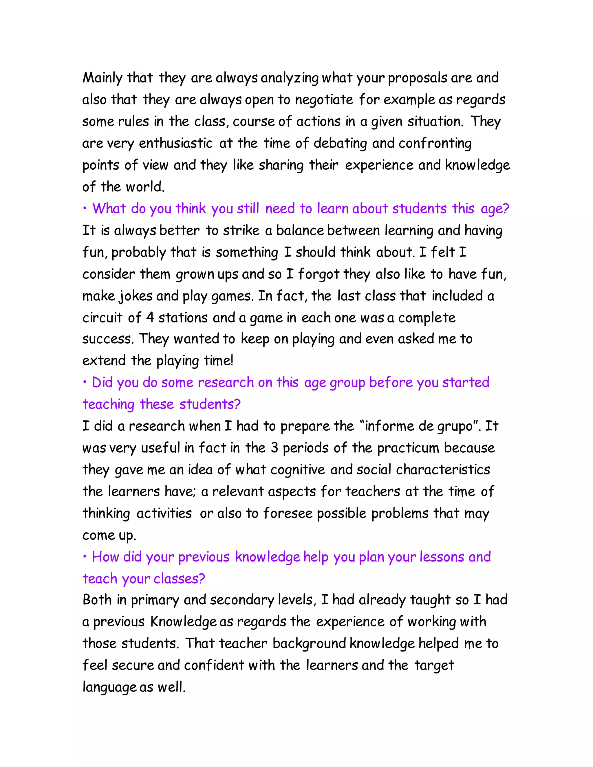 Mainly that they are always analyzing what your proposals are and
also that they are always open to negotiate for example as regards
some rules in the class, course of actions in a given situation. They
are very enthusiastic at the time of debating and confronting
points of view and they like sharing their experience and knowledge
of the world.
• What do you think you still need to learn about students this age?
It is always better to strike a balance between learning and having
fun, probably that is something I should think about. I felt I
consider them grown ups and so I forgot they also like to have fun,
make jokes and play games. In fact, the last class that included a
circuit of 4 stations and a game in each one was a complete
success. They wanted to keep on playing and even asked me to
extend the playing time!
• Did you do some research on this age group before you started
teaching these students?
I did a research when I had to prepare the “informe de grupo”. It
was very useful in fact in the 3 periods of the practicum because
they gave me an idea of what cognitive and social characteristics
the learners have; a relevant aspects for teachers at the time of
thinking activities or also to foresee possible problems that may
come up.
• How did your previous knowledge help you plan your lessons and
teach your classes?
Both in primary and secondary levels, I had already taught so I had
a previous Knowledge as regards the experience of working with
those students. That teacher background knowledge helped me to
feel secure and confident with the learners and the target
language as well.
 