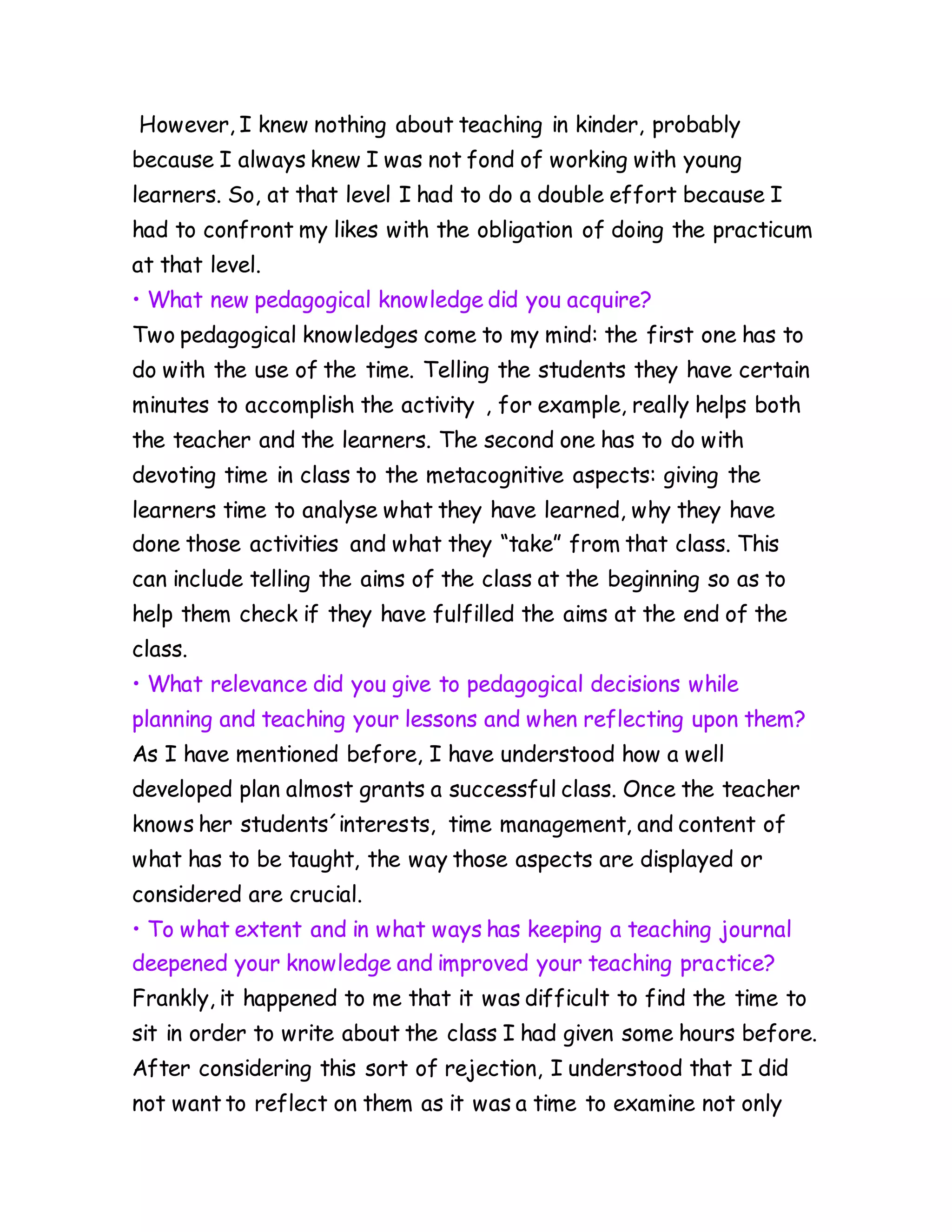 However, I knew nothing about teaching in kinder, probably
because I always knew I was not fond of working with young
learners. So, at that level I had to do a double effort because I
had to confront my likes with the obligation of doing the practicum
at that level.
• What new pedagogical knowledge did you acquire?
Two pedagogical knowledges come to my mind: the first one has to
do with the use of the time. Telling the students they have certain
minutes to accomplish the activity , for example, really helps both
the teacher and the learners. The second one has to do with
devoting time in class to the metacognitive aspects: giving the
learners time to analyse what they have learned, why they have
done those activities and what they “take” from that class. This
can include telling the aims of the class at the beginning so as to
help them check if they have fulfilled the aims at the end of the
class.
• What relevance did you give to pedagogical decisions while
planning and teaching your lessons and when reflecting upon them?
As I have mentioned before, I have understood how a well
developed plan almost grants a successful class. Once the teacher
knows her students´interests, time management, and content of
what has to be taught, the way those aspects are displayed or
considered are crucial.
• To what extent and in what ways has keeping a teaching journal
deepened your knowledge and improved your teaching practice?
Frankly, it happened to me that it was difficult to find the time to
sit in order to write about the class I had given some hours before.
After considering this sort of rejection, I understood that I did
not want to reflect on them as it was a time to examine not only
 