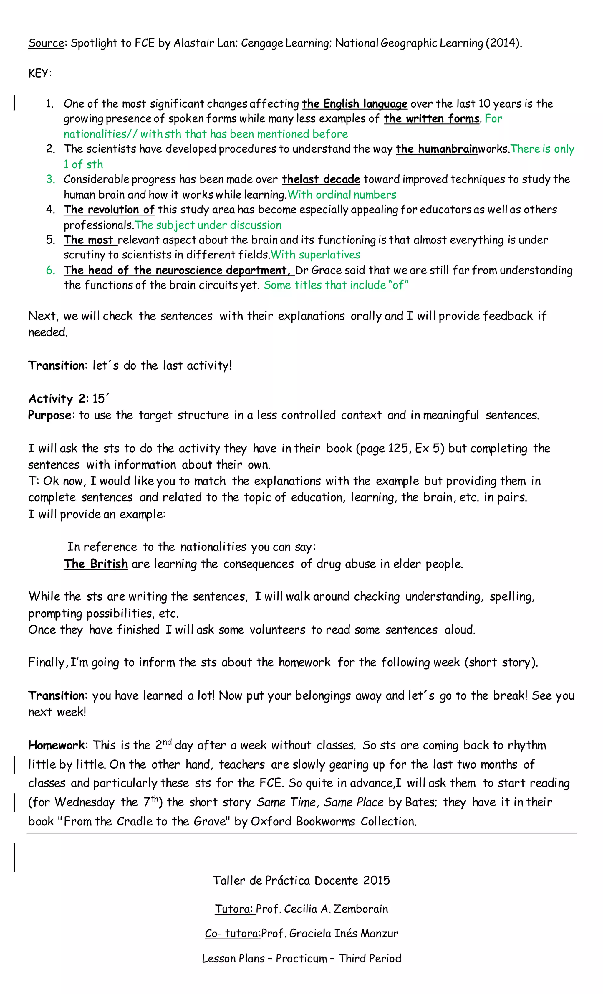 Source: Spotlight to FCE by Alastair Lan; Cengage Learning; National Geographic Learning (2014).
KEY:
1. One of the most significant changes affecting the English language over the last 10 years is the
growing presence of spoken forms while many less examples of the written forms. For
nationalities// with sth that has been mentioned before
2. The scientists have developed procedures to understand the way the humanbrainworks.There is only
1 of sth
3. Considerable progress has been made over thelast decade toward improved techniques to study the
human brain and how it works while learning.With ordinal numbers
4. The revolution of this study area has become especially appealing for educators as well as others
professionals.The subject under discussion
5. The most relevant aspect about the brain and its functioning is that almost everything is under
scrutiny to scientists in different fields.With superlatives
6. The head of the neuroscience department, Dr Grace said that we are still far from understanding
the functions of the brain circuits yet. Some titles that include “of”
Next, we will check the sentences with their explanations orally and I will provide feedback if
needed.
Transition: let´s do the last activity!
Activity 2: 15´
Purpose: to use the target structure in a less controlled context and in meaningful sentences.
I will ask the sts to do the activity they have in their book (page 125, Ex 5) but completing the
sentences with information about their own.
T: Ok now, I would like you to match the explanations with the example but providing them in
complete sentences and related to the topic of education, learning, the brain, etc. in pairs.
I will provide an example:
In reference to the nationalities you can say:
The British are learning the consequences of drug abuse in elder people.
While the sts are writing the sentences, I will walk around checking understanding, spelling,
prompting possibilities, etc.
Once they have finished I will ask some volunteers to read some sentences aloud.
Finally, I’m going to inform the sts about the homework for the following week (short story).
Transition: you have learned a lot! Now put your belongings away and let´s go to the break! See you
next week!
Homework: This is the 2nd
day after a week without classes. So sts are coming back to rhythm
little by little. On the other hand, teachers are slowly gearing up for the last two months of
classes and particularly these sts for the FCE. So quite in advance,I will ask them to start reading
(for Wednesday the 7th
) the short story Same Time, Same Place by Bates; they have it in their
book "From the Cradle to the Grave" by Oxford Bookworms Collection.
Taller de Práctica Docente 2015
Tutora: Prof. Cecilia A. Zemborain
Co- tutora:Prof. Graciela Inés Manzur
Lesson Plans – Practicum – Third Period
 