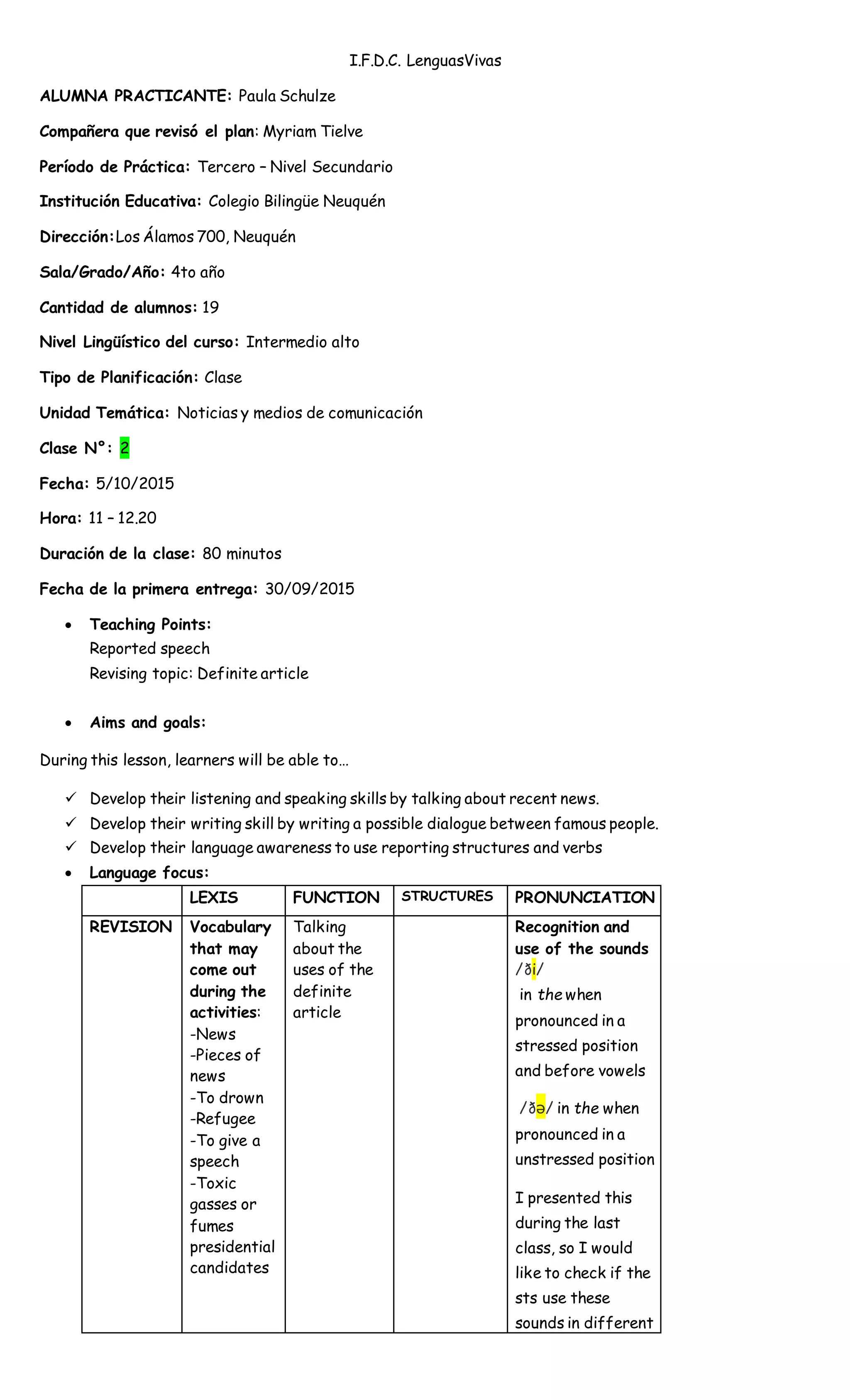 I.F.D.C. LenguasVivas
ALUMNA PRACTICANTE: Paula Schulze
Compañera que revisó el plan: Myriam Tielve
Período de Práctica: Tercero – Nivel Secundario
Institución Educativa: Colegio Bilingüe Neuquén
Dirección:Los Álamos 700, Neuquén
Sala/Grado/Año: 4to año
Cantidad de alumnos: 19
Nivel Lingüístico del curso: Intermedio alto
Tipo de Planificación: Clase
Unidad Temática: Noticias y medios de comunicación
Clase N°: 2
Fecha: 5/10/2015
Hora: 11 – 12.20
Duración de la clase: 80 minutos
Fecha de la primera entrega: 30/09/2015
 Teaching Points:
Reported speech
Revising topic: Definite article
 Aims and goals:
During this lesson, learners will be able to…
 Develop their listening and speaking skills by talking about recent news.
 Develop their writing skill by writing a possible dialogue between famous people.
 Develop their language awareness to use reporting structures and verbs
 Language focus:
LEXIS FUNCTION STRUCTURES PRONUNCIATION
REVISION Vocabulary
that may
come out
during the
activities:
-News
-Pieces of
news
-To drown
-Refugee
-To give a
speech
-Toxic
gasses or
fumes
presidential
candidates
Talking
about the
uses of the
definite
article
Recognition and
use of the sounds
/ði/
in the when
pronounced in a
stressed position
and before vowels
/ðə/ in the when
pronounced in a
unstressed position
I presented this
during the last
class, so I would
like to check if the
sts use these
sounds in different
 