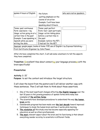 spoken 4 hours of English the future
-putting emphasis on the
course of an action
Example: I will have been
speaking about 8 hours.
who were native speakers.
Tense: past continuous
Form: was/were + ing
Usage: action going on at a
certain time in the past
Example: I was speaking in
Spanish while you were
writing the date.
Tense: past perfect
Form: had + past participle
Usage: action taking place
before a certain time in
the past
Example: before the PET,
I had sat for the KET.
Sources: google pages, books at home: FCE use of English 1 by Express Publishing –
First Certificate Organiser by John Flower
After sts have completed the chart, I will ask some volunteers to tell the aspects
they have completed.
Transition: Eexcellent! How about connecting your language processes with the
brain specifically!
Presentation
Activity 1: 15´
Purpose: to set the context and introduce the target structure
I will clean the board from the posters and I will deliver another copy with
these sentences. Then I will ask them to think about these assertions.
1. One of the most significant changes affecting the English language over the
last 10 years is the growing presence of spoken forms while many less
examples of the written forms.
2. The scientists have developed procedures to understand the way the human
brain works.
3. Considerable progress has been made over the last decade toward improved
techniques to study the human brain and how it works while learning.
4. The revolution of this study area has become especially appealing for
educators as well as others professionals.
5. The most relevant aspect about the brain and its functioning is that almost
everything isunder scrutiny to scientists in different fields.
 