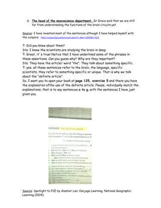 6. The head of the neuroscience department, Dr Grace said that we are still
far from understanding the functions of the brain circuits yet.
Source: I have invented most of the sentences although I have helped myself with
the corpora: http://corpus.byu.edu/coca/x.asp?r1=&w=1093&h=614
T: Did you know about them?
Sts: I knew the scientists are studying the brain in deep.
T: Great, it´s true! Notice that I have underlined some of the phrases in
these assertions. Can you guess why? Why are they important?
Sts: They have the article/ word “the”. They talk about something specific.
T: yes, all these sentences refer to the brain, the language, specific
scientists, they refer to something specific or unique. That is why we talk
about the “definite article”.
So, I want you to open your book at page 125, exercise 5 and there you have
the explanation ofthe use of the definite article. Please, individually match the
explanations, that is to say sentences a to g, with the sentences I have just
given you.
Source: Spotlight to FCE by Alastair Lan; Cengage Learning; National Geographic
Learning (2014).
 