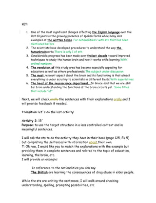 KEY:
1. One of the most significant changes affecting the English language over the
last 10 years is the growing presence of spoken forms while many less
examples of the written forms. For nationalities// with sth that has been
mentioned before
2. The scientists have developed procedures to understand the way the
humanbrainworks.There is only 1 of sth
3. Considerable progress has been made over thelast decade toward improved
techniques to study the human brain and how it works while learning.With
ordinal numbers
4. The revolution of this study area has become especially appealing for
educators as well as others professionals.The subject under discussion
5. The most relevant aspect about the brain and its functioning is that almost
everything is under scrutiny to scientists in different fields.With superlatives
6. The head of the neuroscience department, Dr Grace said that we are still
far from understanding the functions of the brain circuits yet. Some titles
that include “of”
Next, we will check orally the sentences with their explanations orally and I
will provide feedback if needed.
Transition: let´s do the last activity!
Activity 2: 15´
Purpose: to use the target structure in a less controlled context and in
meaningful sentences.
I will ask the sts to do the activity they have in their book (page 125, Ex 5)
but completing the sentences with information about their own.
T: Ok now, I would like you to match the explanations with the example but
providing them in complete sentences and related to the topic of education,
learning, the brain, etc.
I will provide an example:
In reference to the nationalities you can say:
The British are learning the consequences of drug abuse in elder people.
While the sts are writing the sentences, I will walk around checking
understanding, spelling, prompting possibilities, etc.
 