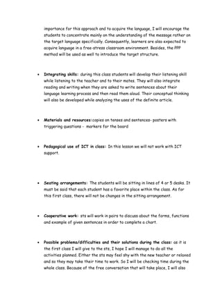 importance for this approach and to acquire the language, I will encourage the
students to concentrate mainly on the understanding of the message rather on
the target language specifically. Consequently, learners are also expected to
acquire language in a free-stress classroom environment. Besides, the PPP
method will be used as well to introduce the target structure.
• Integrating skills: during this class students will develop their listening skill
while listening to the teacher and to their mates. They will also integrate
reading and writing when they are asked to write sentences about their
language learning process and then read them aloud. Their conceptual thinking
will also be developed while analyzing the uses of the definite article.
• Materials and resources:copies on tenses and sentences- posters with
triggering questions - markers for the board
• Pedagogical use of ICT in class: In this lesson we will not work with ICT
support.
• Seating arrangements: The students will be sitting in lines of 4 or 5 desks. It
must be said that each student has a favorite place within the class. As for
this first class, there will not be changes in the sitting arrangement.
• Cooperative work: sts will work in pairs to discuss about the forms, functions
and example of given sentences in order to complete a chart.
• Possible problems/difficulties and their solutions during the class: as it is
the first class I will give to the sts, I hope I will manage to do all the
activities planned. Either the sts may feel shy with the new teacher or relaxed
and so they may take their time to work. So I will be checking time during the
whole class. Because of the free conversation that will take place, I will also
 