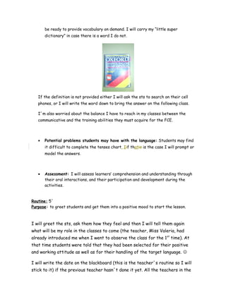 be ready to provide vocabulary on demand. I will carry my “little super
dictionary” in case there is a word I do not.
If the definition is not provided either I will ask the sts to search on their cell
phones, or I will write the word down to bring the answer on the following class.
I´m also worried about the balance I have to reach in my classes between the
communicative and the training abilities they must acquire for the FCE.
• Potential problems students may have with the language: Students may find
it difficult to complete the tenses chart. Iif thatis is the case I will prompt or
model the answers.
• Assessment: I will assess learners’ comprehension and understanding through
their oral interactions, and their participation and development during the
activities.
Routine: 5´
Purpose: to greet students and get them into a positive mood to start the lesson.
I will greet the sts, ask them how they feel and then I will tell them again
what will be my role in the classes to come (the teacher, Miss Valeria, had
already introduced me when I went to observe the class for the 1st
time). At
that time students were told that they had been selected for their positive
and working attitude as well as for their handling of the target language. 
I will write the date on the blackboard (this is the teacher´s routine so I will
stick to it) if the previous teacher hasn´t done it yet. All the teachers in the
 