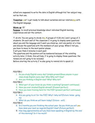 school are supposed to write the date in English although his/ her subject may
not be that one.
Transition: Llet´s get ready to talk about ourselves and our relationship with
the English language.
Warm up: 15´
Purpose: to recall previous knowledge about individual English learning
experiences and set the context.
T: ok sts. You are going to divide into 4 groups of 4 (16 sts ) and 1 group of 3
students. On each wall of the classroom I´m going to display some questions
about you and the language and I want you stand up, visit one poster at a time
and discuss the questions with the members of your group. When I tell you,
you have to move to the next poster please.
I will give them 2 minutes in each post.
The questions and the posters will be numbered because of the retelling
activity later, I think, this will help. I´m going to display these questions; the
tenses are not going to be included.
Before starting the activity I´m also going to remind sts to speak L2.
POSTER 1
1. Do you study English every day? (simple present)Does anyone in your
class study English every day? Why/Why not? How?
2. Are you thinking in English now? Why? Why not?
POSTER 2
3. What part of your brain do you think is working? (present continuous)
4. Have you ever studied English abroad? (Present perfect)
5. Have you been training hard for the FCE? (present perfect continuous)
POSTER 3
6. Are you going to sit for the FCE? Why? /why not?(future tense- going
to)
7. What do you think we will learn today? (future – will)
POSTER 4
8. In 2 months you are finishing the school year. Do you think you will you
have done your best as regards English? How? (Future perfect)
9. How long approximately will you have been speaking in English by the end
of this morning? Is it too much?
 