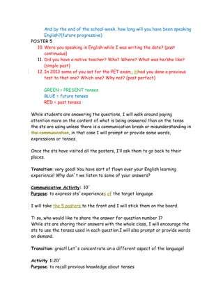 And by the end of the school-week, how long will you have been speaking
English?(future progressive)
POSTER 5
10. Were you speaking in English while I was writing the date? (past
continuous)
11. Did you have a native teacher? Who? Where? What was he/she like?
(simple past)
12. In 2013 some of you sat for the PET exam., Hhad you done a previous
test to that one? Which one? Why not? (past perfect)
GREEN = PRESENT tenses
BLUE = future tenses
RED = past tenses
While students are answering the questions, I will walk around paying
attention more on the content of what is being answered than on the tense
the sts are using unless there is a communication break or misunderstanding in
the communication, in that case I will prompt or provide some words,
expressions or tenses.
Once the sts have visited all the posters, I’ll ask them to go back to their
places.
Transition: very good! You have sort of flown over your English learning
experience! Why don´t we listen to some of your answers?
Communicative Activity: 10´
Purpose: to express sts´experiences of the target language
I will take the 5 posters to the front and I will stick them on the board.
T: so, who would like to share the answer for question number 1?
While sts are sharing their answers with the whole class, I will encourage the
sts to use the tenses used in each question.I will also prompt or provide words
on demand.
Transition: great! Let´s concentrate on a different aspect of the language!
Activity 1:20´
Purpose: to recall previous knowledge about tenses
 