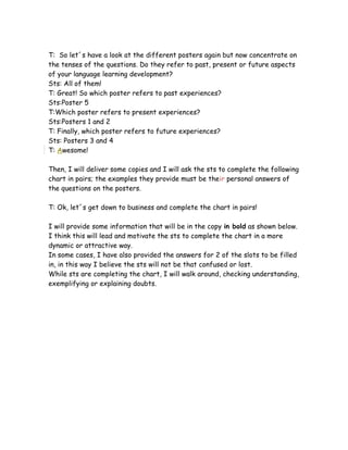 T: So let´s have a look at the different posters again but now concentrate on
the tenses of the questions. Do they refer to past, present or future aspects
of your language learning development?
Sts: All of them!
T: Great! So which poster refers to past experiences?
Sts:Poster 5
T:Which poster refers to present experiences?
Sts:Posters 1 and 2
T: Finally, which poster refers to future experiences?
Sts: Posters 3 and 4
T: Awesome!
Then, I will deliver some copies and I will ask the sts to complete the following
chart in pairs; the examples they provide must be their personal answers of
the questions on the posters.
T: Ok, let´s get down to business and complete the chart in pairs!
I will provide some information that will be in the copy in bold as shown below.
I think this will lead and motivate the sts to complete the chart in a more
dynamic or attractive way.
In some cases, I have also provided the answers for 2 of the slots to be filled
in, in this way I believe the sts will not be that confused or lost.
While sts are completing the chart, I will walk around, checking understanding,
exemplifying or explaining doubts.
 