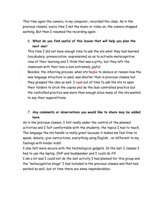 This time again the camera, in my computer, recorded the class. As in the
previous classes, every time I set the music or video on, the camera stopped
working. But then I resumed the recording again.
6. What do you find useful of this lesson that will help you plan the
next one?
This time I did not have enough time to ask the sts what they had learned
(vocabulary, pronunciation, expressions) so as to activate metacognitive
view of their learning and I think that was a pitty, but they left the
classroom with their bon-o-bon extremely joyful.
Besides, the inferring process, when sts hadve to deduce or reason how the
new language structure is used, was shorter than in previous classes but
they grasped the idea as well. I raun out of time to ask the sts to open
their folders to stick the copies and do the less-controlled practice but
the controlled practice was more than enough since many of the sts wanted
to say their superstitions.
7. Any comments or observations you would like to share may be added
here.
As in the previous classes, I felt really under the control of the planned
activities and I felt comfortable with the students, the topics I had to teach.
The language the sts handle is really great because it makes me feel free to
speak, debate, give instructions, everything using English… so different to my
feelings with kinder kids!!
I also felt more secure with the technological gadgets. In the last 2 classes I
had to use the laptop, OHP and loudspeaker and I could do it!!!
I am a bit sad I could not do the last activity I had planned for this group and
the “metacognitive stage” I had included in the previous classes and that had
worked so well…but at time there are some imponderables.
 