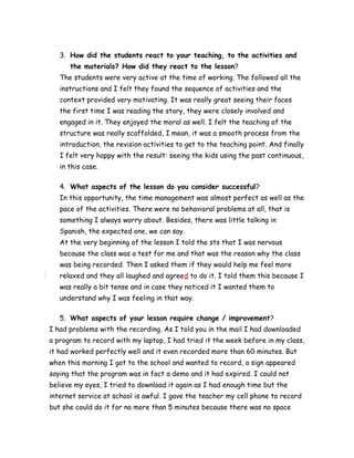 3. How did the students react to your teaching, to the activities and
the materials? How did they react to the lesson?
The students were very active at the time of working. The followed all the
instructions and I felt they found the sequence of activities and the
context provided very motivating. It was really great seeing their faces
the first time I was reading the story, they were closely involved and
engaged in it. They enjoyed the moral as well. I felt the teaching of the
structure was really scaffolded, I mean, it was a smooth process from the
introduction, the revision activities to get to the teaching point. And finally
I felt very happy with the result: seeing the kids using the past continuous,
in this case.
4. What aspects of the lesson do you consider successful?
In this opportunity, the time management was almost perfect as well as the
pace of the activities. There were no behavioral problems at all, that is
something I always worry about. Besides, there was little talking in
Spanish, the expected one, we can say.
At the very beginning of the lesson I told the sts that I was nervous
because the class was a test for me and that was the reason why the class
was being recorded. Then I asked them if they would help me feel more
relaxed and they all laughed and agreed to do it. I told them this because I
was really a bit tense and in case they noticed it I wanted them to
understand why I was feeling in that way.
5. What aspects of your lesson require change / improvement?
I had problems with the recording. As I told you in the mail I had downloaded
a program to record with my laptop, I had tried it the week before in my class,
it had worked perfectly well and it even recorded more than 60 minutes. But
when this morning I got to the school and wanted to record, a sign appeared
saying that the program was in fact a demo and it had expired. I could not
believe my eyes, I tried to download it again as I had enough time but the
internet service at school is awful. I gave the teacher my cell phone to record
but she could do it for no more than 5 minutes because there was no space
 