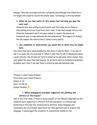 enough. Then she recorded with her cell phone and although the videos are a
bit longer she could no record the whole class. Technology is still my karma!
6. What do you find useful of this lesson that will help you plan the
next one?
Students are very willing to participate and that helps me to think of
interesting activities to perform next class. I also had enough time to tell
them the homework and 2 sts were asked to repeat the pieces of
homework just in case someone did not understand. This aspect of making
the sts repeat the instructions I think is very useful.
7. Any comments or observations you would like to share may be added
here.
As I said they were really amazed by the story I read to them, I can see to
use it to make the sts role-play it. When it was time to ask 3 classmates about
a past activity, the sts did not tend to stand up to ask some other mates, they
just asked the ones they had nearby. So as there were no behavioral problems,
probably next time I can ask them to stand up and ask someone else.
…………………………………………………………………………………………………………………………………………………..
Trainee´s name: Paula Schulze
Practicum Level: Nivel Primario
Group: 6 “A”
Date: 13-08-15
Lesson Number: 2
1. What pedagogical principles supported the planning and
delivery of this lesson?
Like in the first class, I tried to focus myself on the Natural Approach as the
students were expected to interact with me and peers in a natural way
promoting in this way the communicative abilities. Since language and
vocabulary are of principal importance for this approach and to acquire the
language, I encouraged the students to concentrate mainly on the
 
