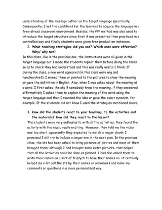 understanding of the message rather on the target language specifically.
Consequently, I set the conditions for the learners to acquire the language in a
free-stress classroom environment. Besides, the PPP method was also used to
introduce the target structure since first it was presented then practiced in a
controlled way and finally students were given free production instances.
2. What teaching strategies did you use? Which ones were effective?
Why/ why not?
In this class, like in the previous one, the instructions were all given in the
target language but I made the students repeat them before doing the tasks
so as to check they had understood and this was really useful I think. If
during the class, a new word appeared (in this class were wig and
handkerchief), I mimed them or pointed to the pictures to show the meaning
or gave the definition in English. Also, when I was asked about the meaning of
a word, I first asked the sts if somebody knew the meaning, if they answered
affirmatively I asked them to explain the meaning of the word using the
target language and then I rounded the idea or gave the exact synonym, for
example. If the students did not know I used the strategies mentioned above.
3. How did the students react to your teaching, to the activities and
the materials? How did they react to the lesson?
The students were very enthusiastic with all the activities; they found the
activity with the music really exciting. However, they told me the video
was too short, apparently they expected to watch a longer chunk. I
promised I will try to include a longer one in the next plan. In the previous
class, the sts had been asked to bring pictures of pirates and most of them
brought them; although I had brought some extra pictures, that helped
that all the activities could be done as planned. I had also asked them to
write their names on a sort of triptych to have their names on. It certainly
helped me a lot call the sts by their names or nicknames and make my
comments or questions in a more personalized way.
 