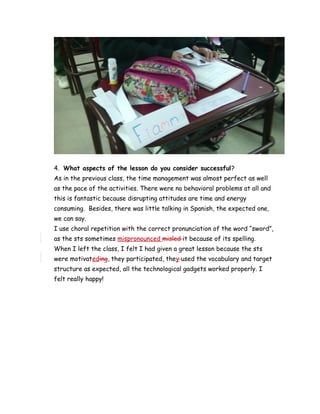 4. What aspects of the lesson do you consider successful?
As in the previous class, the time management was almost perfect as well
as the pace of the activities. There were no behavioral problems at all and
this is fantastic because disrupting attitudes are time and energy
consuming. Besides, there was little talking in Spanish, the expected one,
we can say.
I use choral repetition with the correct pronunciation of the word “sword”,
as the sts sometimes mispronounced misled it because of its spelling.
When I left the class, I felt I had given a great lesson because the sts
were motivateding, they participated, they used the vocabulary and target
structure as expected, all the technological gadgets worked properly. I
felt really happy!
 