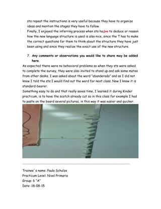 sts repeat the instructions is very useful because they have to organize
ideas and mention the stages they have to follow.
Finally, I enjoyed the inferring process when sts hadve to deduce or reason
how the new language structure is used is also nice, since the T has to make
the correct questions for them to think about the structure they have just
been using and since they realize the exact use of the new structure.
7. Any comments or observations you would like to share may be added
here.
As expected there were no behavioral problems so when they sts were asked
to complete the survey, they were also invited to stand up and ask some mates
from other desks. I was asked about the word “abanderado” and as I did not
know I told the sts I would find out the word for next class. Now I know it is
standard-bearer.
Something easy to do and that really saves time, I learned it during Kinder
practicum, is to have the scotch already cut so in this class for example I had
to paste on the board several pictures, in this way it was easier and quicker.
……………………………………………………………………………………………………………………………………………..
Trainee´s name: Paula Schulze
Practicum Level: Nivel Primario
Group: 6 “A”
Date: 18-08-15
 