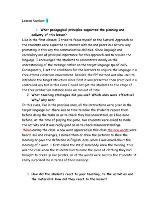 Lesson Number: 3
1. What pedagogical principles supported the planning and
delivery of this lesson?
Like in the first classes, I tried to focus myself on the Natural Approach as
the students were expected to interact with me and peers in a natural way
promoting in this way the communicative abilities. Since language and
vocabulary are of principal importance for this approach and to acquire the
language, I encouraged the students to concentrate mainly on the
understanding of the message rather on the target language specifically.
Consequently, I set the conditions for the learners to acquire the language in a
free-stress classroom environment. Besides, the PPP method was also used to
introduce the target structure since first it was presented then practiced in a
controlled way but in this class I could not get the students to the stage of
the free production instance since we run out of time.
2. What teaching strategies did you use? Which ones were effective?
Why/ why not?
In this class, like in the previous ones, all the instructions were given in the
target language but there was no time to make the students repeat them
before doing the tasks so as to check they had understood, as I had done
before. At the time of playing the game, two students were asked to model
the activity and it was really good so as to check misunderstandings.
When during the class, a new word appeared (in this class the new words were
beard, sail and revenge), I mimed them or drew the pictures to show the
meaning or gave the definition in English. Also, when I was asked about the
meaning of a word, I first asked the sts if somebody knew the meaning, this
was the case when the students had to name the piece of clothing they had
brought to dress up like pirates, all of the words were said by the students. It
really surprised me in terms of their memory!
3. How did the students react to your teaching, to the activities and
the materials? How did they react to the lesson?
 