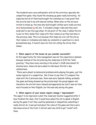 The students were very enthusiastic with all the activities, specially the
competition game; they found the dressing up game really motivating. As
expected not all of them had brought the costumes so it was great that
the activity had to do with shared clothes. When later on the sts were
invited to dress up, the ones who had brought clothes were really excited.
As I had promised to the sts, I included a longer video and they were
surprised to see the Lego ships. At one point of the class, I asked the sts
to put on their desks their signs with their names on as they had done in
the previous class. This is so because that helps me a lot call the sts by
their names or nicknames and make my comments or questions in a more
personalized way, I found I was a bit lost not calling the sts by their
names.
4. What aspects of the lesson do you consider successful?
In this opportunity the time management was not the expected or planned
because instead of the sts entering the classroom at 8:10 the “hello
greeting ” they have every morning in the school´s SUM took almost 15
minutes more. Some sts were asked to talk about the Kid´s day
celebrations.
There were almost no behavioral problems while playing the game, just the
noises typical of a competition. But I have to say that if I compare this
class with the 2 previous ones, there was more Spanish talking; probably
the game and being dressed up like pirates kept the group happier and
therefore the sts felt more relaxed and apparently me too!! I was not that
much focused on their English, but this was only during the game.
5. What aspects of your lesson require change / improvement?
The aspect to be improved is what the classroom teacher suggested after I
have finished the class, that I would have asked the sts to speak in English
during the game if not they could be penalized or disqualified, something I
really did not do. I was worried about the rules of the game and there were
also many wires at the front, I did not want any child to get “coiled” with
them.
 