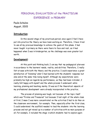 PERSONAL EVALUATION of the PRACTICUM
EXPERIENCE in PRIMARY
Paula Schulze
August, 2015
Introduction:
In this second stage of my practicum period, once again I feel I have
put into practice the theory we have been working on. Therefore, I have tried
to use all my previous knowledge to achieve the goals of this phase. I had
never taught in primary so there were fears to face and rest, as it had
happened when I was in kindergarten, so the challenge was even greater but
worth.
Development:
At this point and thinking back, I can say that my pedagogical plan was
in accordance to the learners’ needs, reality, and abilities. Therefore, I really
felt at ease with both the theory and the practice. I could experience a great
satisfaction of “blending” what I had learned with the students’ response but
also and at the same time being myself. Although my expectations were
probably too high as regards my performance, as they had been in kinder, I
really felt happy with myself and the whole process I underwent while
learning, planning and teaching mainly. It was as if the theoretical aspects of
my professional development were already incorporated in the practice.
The process of planning was tough, not because of the topic itself
which was “Pirates and Treasures” but because I lost sight of the whole class
at first, I mean I was more concentrated on the activities I had to do than on
the classroom environment, for example. Then, especially after the first class,
I could understand the scaffold needed to lead the students into the learning
process and not get mixed up in a number of activities with no main purpose at
all. For example, I included the stage in which students had to explain again
 