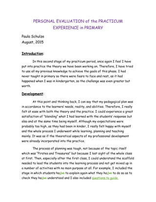 PERSONAL EVALUATION of the PRACTICUM
EXPERIENCE in PRIMARY
Paula Schulze
August, 2015
Introduction:
In this second stage of my practicum period, once again I feel I have
put into practice the theory we have been working on. Therefore, I have tried
to use all my previous knowledge to achieve the goals of this phase. I had
never taught in primary so there were fears to face and rest, as it had
happened when I was in kindergarten, so the challenge was even greater but
worth.
Development:
At this point and thinking back, I can say that my pedagogical plan was
in accordance to the learners’ needs, reality, and abilities. Therefore, I really
felt at ease with both the theory and the practice. I could experience a great
satisfaction of “blending” what I had learned with the students’ response but
also and at the same time being myself. Although my expectations were
probably too high, as they had been in kinder, I really felt happy with myself
and the whole process I underwent while learning, planning and teaching
mainly. It was as if the theoretical aspects of my professional development
were already incorporated into the practice.
The process of planning was tough, not because of the topic itself
which was “Pirates and Treasures” but because I lost sight of the whole class
at first. Then, especially after the first class, I could understand the scaffold
needed to lead the students into the learning process and not get mixed up in
a number of activities with no main purpose at all. For example, I included the
stage in which students hadve to explain again what they hadve to do so as to
check they hadve understood and I also included questions to guide
 