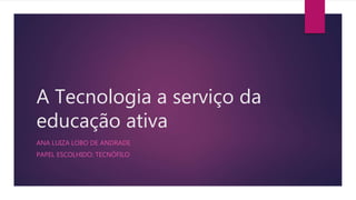 A Tecnologia a serviço da
educação ativa
ANA LUIZA LOBO DE ANDRADE
PAPEL ESCOLHIDO: TECNÓFILO
 
