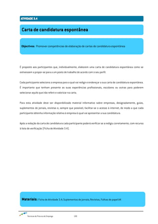 Técnicas de Procura de Emprego 100
É proposto aos participantes que, individualmente, elaborem uma carta de candidatura espontânea como se
estivessem a propor-se para a um posto de trabalho de acordo com o seu perfil.
Cada participante seleciona a empresa para a qual vai redigir e endereçar a sua carta de candidatura espontânea.
É importante que tenham presente as suas experiências profissionais, escolares ou outras para poderem
selecionar aquilo que irão referir e valorizar na carta.
Para esta atividade deve ser disponibilizado material informativo sobre empresas, designadamente, guias,
suplementos de jornais, revistas e, sempre que possível, facilitar-se o acesso à internet, de modo a que cada
participante obtenha informação relativa à empresa à qual vai apresentar a sua candidatura.
Após a redação da carta de candidatura cada participante poderá verificar se a redigiu corretamente, com recurso
à lista de verificação (Ficha de Atividade 3.4).
Carta de candidatura espontânea
Objectivos: Promover competências de elaboração de cartas de candidatura espontânea
Materiais: Ficha de Atividade 3.4; Suplementos de jornais; Revistas, Folhas de papel A4
 
