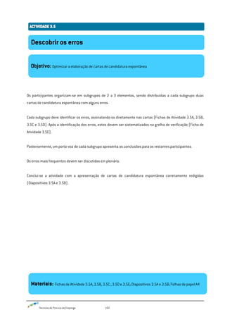Técnicas de Procura de Emprego 102
Os participantes organizam-se em subgrupos de 2 a 3 elementos, sendo distribuídas a cada subgrupo duas
cartas de candidatura espontânea com alguns erros.
Cada subgrupo deve identificar os erros, assinalando-os diretamente nas cartas (Fichas de Atividade 3.5A, 3.5B,
3.5C e 3.5D). Após a identificação dos erros, estes devem ser sistematizados na grelha de verificação (Ficha de
Atividade 3.5E).
Posteriormente, um porta-voz de cada subgrupo apresenta as conclusões para os restantes participantes.
Os erros mais frequentes devem ser discutidos em plenário.
Conclui-se a atividade com a apresentação de cartas de candidatura espontânea corretamente redigidas
(Diapositivos 3.5A e 3.5B).
Descobrir os erros
Objetivo: Optimizar a elaboração de cartas de candidatura espontânea
Materiais: Fichas de Atividade 3.5A, 3.5B, 3.5C , 3.5D e 3.5E; Diapositivos 3.5A e 3.5B; Folhas de papel A4
 