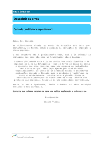 Técnicas de Procura de Emprego 103
Exmo. Sr. Diretor
As dificuldades atuais no mundo do trabalho são tais que,
certamente, se tornou comum a chegada de «petições de emprego» à
vossa empresa.
O meu objetivo não é propriamente esse, mas o de lembrar as
vantagens que pode oferecer um trabalhador «free lancer».
Sabemos que também este tipo de oferta vem sendo corrente – em
especial na área da fotografia – mas se tiver em linha de conta
a economia que pode resultar para uma empresa um trabalhador
nesta base (o qual será pago apenas por cada serviço,
especificamente, ao invés de um ordenado mensal e respetivas
obrigações sociais e fiscais quer a produção o justifique ou
não), e evidentemente, considerando a possibilidade de
valorização e proveitos do executante em «free lancer» sem
prejuízo das empresas, trata-se de uma modalidade conveniente.
Assim, e nesta qualidade, venho oferecer os meus serviços
enviando o meu Currículo.
Gostaria que pudesse receber-me para uma melhor explanação e subscrevo-me,
Atentamente
Lázaro Vieira
Descobrir os erros
Carta de candidatura espontânea 1
 
