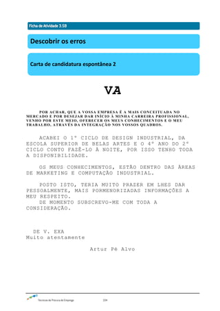 Técnicas de Procura de Emprego 104
VA
POR ACHAR, QUE A VOSSA EMPRESA É A MAIS CONCEITUADA NO
MERCADO E POR DESEJAR DAR INÍCIO À MINHA CARREIRA PROFISSIONAL,
VENHO POR ESTE MEIO, OFERECER OS MEUS CONHECIMENTOS E O MEU
TRABALHO, ATRAVÉS DA INTEGRAÇÃO NOS VOSSOS QUADROS.
ACABEI O 1º CICLO DE DESIGN INDUSTRIAL, DA
ESCOLA SUPERIOR DE BELAS ARTES E O 4º ANO DO 2º
CICLO CONTO FAZÊ-LO À NOITE, POR ISSO TENHO TODA
A DISPONIBILIDADE.
OS MEUS CONHECIMENTOS, ESTÃO DENTRO DAS ÀREAS
DE MARKETING E COMPUTAÇÃO INDUSTRIAL.
POSTO ISTO, TERIA MUITO PRAZER EM LHES DAR
PESSOALMENTE, MAIS PORMENORIZADAS INFORMAÇÕES A
MEU RESPEITO.
DE MOMENTO SUBSCREVO-ME COM TODA A
CONSIDERAÇÃO.
DE V. EXA
Muito atentamente
Artur Pé Alvo
Descobrir os erros
Carta de candidatura espontânea 2
 