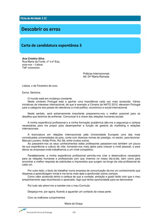 Técnicas de Procura de Emprego 105
Ana Cristina Silva
Rua Maria da Fonte, nº x-xº Esq.
xxxx-xxx – Lisboa
Telf :xxxxxxxxx
Práticas Internacionais
Att: Drª Maria Ramada
Lisboa, x de Fevereiro de xxxx
Exma. Senhora,
O mundo está em mudança constante.
Neste contexto Portugal está a ganhar uma importância cada vez mais acrescida. Várias
iniciativas de interesse internacional, de que é exemplo a Cimeira da NATO 2010, elevaram Portugal
para a categoria dos países de relevância a nível político, económico e social internacional.
Neste sentido, será extremamente importante prepararmo-nos o melhor possível para os
desafios que teremos de enfrentar. Comunicar é a chave das relações humanas sociais
A minha experiência profissional e a minha formação académica dão-me a segurança e certeza
necessárias para me propor para desempenhar a função de gestora de marketing e relações
internacionais.
A licenciatura em relações Internacionais pela Universidade Europeia uma das mais
conceituadas universidades do país, conta com diversos nomes de prestígio, no sector, para lecionar:
Manuel Loureiro, Antão Pinto, Rui Sé, entre muitos outros.
Ao passarem-nos os seus conhecimentos estes professores passaram-nos também um pouco
da sua experiência e cultura de vida, tornando-nos mais aptos para crescer a nível pessoal, e para
elevar as empresas onde trabalhamos a um nível competitivo.
Paralelamente, a minha experiência profissional permitiu-me criar a desenvoltura necessária
para as relações humanas e profissionais com que vivemos no nosso dia-a-dia, bem como para
encontrar a melhor resposta às solicitudes e imprevistos que surgem ao longo da vida profissional de
cada um.
Por outro lado, o facto de trabalhar numa empresa de comunicação dá-me um conhecimento que
dispensa a aprendizagem inicial e me torna mais apta a aprofundar outros campos.
Como valor acrescido tenho a certeza de que a vontade, ambição e gosto farão com que o meu
empenhamento seja reconhecido e apreciado, logo que tenha oportunidade para se demonstrar.
Por tudo isto atrevi-me a mandar-vos o meu Currículo.
Despeço-me, por agora, ficando a aguardar um contacto da vossa parte.
Com os melhores cumprimentos
Maria da Graça
Descobrir os erros
Carta de candidatura espontânea 3
 