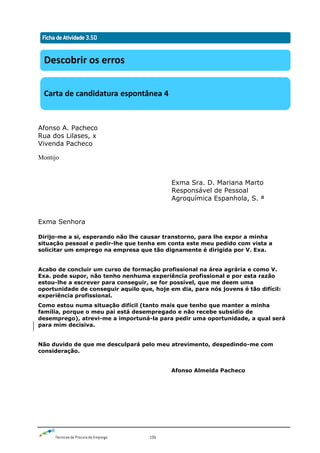 Técnicas de Procura de Emprego 106
Afonso A. Pacheco
Rua dos Lilases, x
Vivenda Pacheco
Montijo
Exma Sra. D. Mariana Marto
Responsável de Pessoal
Agroquímica Espanhola, S. ª
Exma Senhora
Dirijo-me a si, esperando não lhe causar transtorno, para lhe expor a minha
situação pessoal e pedir-lhe que tenha em conta este meu pedido com vista a
solicitar um emprego na empresa que tão dignamente é dirigida por V. Exa.
Acabo de concluir um curso de formação profissional na área agrária e como V.
Exa. pode supor, não tenho nenhuma experiência profissional e por esta razão
estou-lhe a escrever para conseguir, se for possível, que me deem uma
oportunidade de conseguir aquilo que, hoje em dia, para nós jovens é tão difícil:
experiência profissional.
Como estou numa situação difícil (tanto mais que tenho que manter a minha
família, porque o meu pai está desempregado e não recebe subsídio de
desemprego), atrevi-me a importuná-la para pedir uma oportunidade, a qual será
para mim decisiva.
Não duvido de que me desculpará pelo meu atrevimento, despedindo-me com
consideração.
Afonso Almeida Pacheco
Descobrir os erros
Carta de candidatura espontânea 4
 