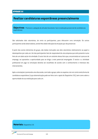 Técnicas de Procura de Emprego 109
São solicitados dois voluntários, de entre os participantes, para efetuarem uma simulação. Os outros
participantes serão observadores, sendo-lhes dada indicação da situação que vão presenciar.
À parte dos outros elementos do grupo, são dadas instruções aos dois voluntários relativamente ao papel a
desempenhar por cada um. Um dos participantes fará de responsável de uma empresa que está presente numa
feira de um dado sector de atividade. O outro fará de um visitante dessa feira que, encontrando-se à procura de
emprego, vai aproveitar a oportunidade para se dirigir a este potencial empregador. O sector e a atividade
profissional em jogo na simulação deverão ser escolhidos de acordo com o conhecimento e interesse dos
intervenientes.
Após a simulação é promovida uma discussão, com todo o grupo, sobre os aspetos a ter em conta nesta forma de
candidatura espontânea (cuja sistematização pode ser feita com o apoio do Diapositivo 3.6), bem como sobre a
oportunidade da sua realização para cada um.
Realizar candidaturas espontâneas presencialmente
Objectivos: Promover a adopção de atitudes favoráveis face à realização presencial de candidaturas
espontâneas
Materiais: Diapositivo 3.6
 