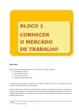 Técnicas de Procura de Emprego 11
Guião de Apoio
O Bloco 1 “Conhecer o Mercado de Trabalho” é constituído por 4 unidades temáticas:
Modalidades de Trabalho
Mercado Aberto e Fechado
Pesquisa de Informação
Mobilidade e Empreendedorismo
O conhecimento do mercado de trabalho assume especial relevância na procura de emprego, permitindo
identificar estratégias de inserção mais adequadas.
A temática da inserção no mercado de trabalho deve ser abrangente, salientando as diferentes modalidades de
trabalho, nomeadamente por conta de outrem e por conta própria, como trabalhador independente ou através da
criação da própria empresa. A integração através de cada uma destas modalidades representa estratégias de
abordagem diferenciadas.
 