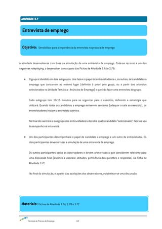 Técnicas de Procura de Emprego 112
A atividade desenvolve-se com base na simulação de uma entrevista de emprego. Pode-se recorrer a um dos
seguintes roleplaying, a desenvolver com o apoio das Fichas de Atividade 3.7A e 3.7B:
O grupo é dividido em dois subgrupos. Uns fazem o papel de entrevistadores e, os outros, de candidatos a
emprego que concorrem ao mesmo lugar (definido à priori pelo grupo, ou a partir dos anúncios
selecionados na Unidade Temática - Anúncios de Emprego) e que irão fazer uma entrevista de grupo.
Cada subgrupo tem 10/15 minutos para se organizar para o exercício, definindo a estratégia que
utilizará. Quando todos os candidatos a emprego estiverem sentados (adequar a sala ao exercício), os
entrevistadores iniciam a entrevista coletiva.
No final do exercício o subgrupo dos entrevistadores decidirá qual o candidato “selecionado”, face ao seu
desempenho na entrevista.
Um dos participantes desempenhará o papel de candidato a emprego e um outro de entrevistador. Os
dois participantes deverão fazer a simulação de uma entrevista de emprego.
Os outros participantes serão os observadores e devem anotar tudo o que considerem relevante para
uma discussão final (aspetos a valorizar, atitudes, pertinência das questões e respostas) na Ficha de
Atividade 3.7C
No final da simulação, e a partir das avaliações dos observadores, estabelece-se uma discussão.
Entrevista de emprego
Objetivo: Sensibilizar para a importância da entrevista na procura de emprego
Materiais: Fichas de Atividade 3.7A, 3.7B e 3.7C
 