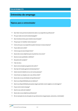Técnicas de Procura de Emprego 113
 Quer falar mais pormenorizadamente sobre a sua experiência profissional?
 Por que razão se encontra desempregado?
 Que iniciativas tomou para resolver essa situação?
 Porque quer vir trabalhar nesta empresa?
 Como acha que a sua experiência pode interessar à nossa empresa?
 O que sabe acerca dela?
 Como ocupa os seus tempos livres?
 Quais são os seus objetivos para os próximos cinco anos?
 Quais as suas qualidades e defeitos?
 Que pensa de si próprio?
 Fale-me de si.
 Qual a remuneração que gostaria de auferir?
 Que tipo de funções gostaria de desempenhar?
 Gosta mais de trabalhar só ou com outras pessoas?
 Como foram as relações com o seu último chefe?
 Quais são as suas atividades extraprofissionais?
 Qual a sua disponibilidade para se deslocar?
 Qual a sua disponibilidade para passar alguns períodos noutra região ou no estrangeiro?
 O que o atrai neste emprego?
 Qual é o seu estilo de trabalho?
 Quais são os seus objetivos profissionais?
 Dê um exemplo de uma situação em que demonstrou (organização, autonomia, criatividade)
Entrevista de emprego
Tópicos para o entrevistador
 