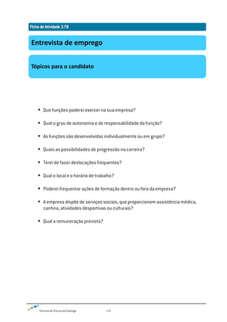 Técnicas de Procura de Emprego 114
 Que funções poderei exercer na sua empresa?
 Qual o grau de autonomia e de responsabilidade da função?
 As funções são desenvolvidas individualmente ou em grupo?
 Quais as possibilidades de progressão na carreira?
 Terei de fazer deslocações frequentes?
 Qual o local e o horário de trabalho?
 Poderei frequentar ações de formação dentro ou fora da empresa?
 A empresa dispõe de serviços sociais, que proporcionem assistência médica,
cantina, atividades desportivas ou culturais?
 Qual a remuneração prevista?
Entrevista de emprego
Tópicos para o candidato
 