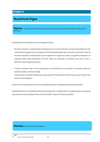 Técnicas de Procura de Emprego 118
A atividade pode ser realizada de uma das seguintes formas:
- De forma sucessiva e começando pelo participante que se encontra situado numa das extremidades da sala,
cada elemento do grupo faz uma pergunta de carácter pessoal àquele que se encontra ao seu lado. Ficam de
fora desta sequência 2 observadores que irão registando em papel de cenário as perguntas realizadas e as
respostas dadas pelos participantes. No final, devem ser discutidas as respostas que cada um deu e
identificar outras respostas possíveis.
- O técnico confronta cada um dos participantes com questões de cariz pessoal. As questões devem ser
bastante variadas, como por exemplo:
Pretende casar e ter filhos? Qual foi a pior coisa que já fez? Qual foi o pior momento da sua vida? Quanto é que
acha que merece ganhar?
Por fim deve ser identificado um conjunto de respostas possíveis e adequadas às questões levantadas.
Independentemente da modalidade adotada para desenvolver a atividade deve ser proporcionado um espaço de
discussão acerca das razões que levam um entrevistador a colocar este tipo de questões.
Na ponta da língua
Objetivo: Preparar para o confronto com questões que possam provocar desconforto no decorrer da
entrevista
Materiais: Papel de cenário; Marcadores
 