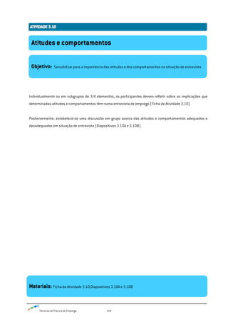 Técnicas de Procura de Emprego 119
Individualmente ou em subgrupos de 3/4 elementos, os participantes devem refletir sobre as implicações que
determinadas atitudes e comportamentos têm numa entrevista de emprego (Ficha de Atividade 3.10).
Posteriormente, estabelece-se uma discussão em grupo acerca das atitudes e comportamentos adequados e
desadequados em situação de entrevista (Diapositivos 3.10A e 3.10B).
Atitudes e comportamentos
Objetivo: Sensibilizar para a importância das atitudes e dos comportamentos na situação de entrevista
Materiais: Ficha de Atividade 3.10;Diapositivos 3.10A e 3.10B
 