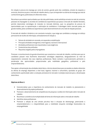 Técnicas de Procura de Emprego 12
Em relação à procura de emprego por conta de outrem, grande parte dos candidatos, através da resposta a
anúncios, direciona-se para o mercado de trabalho aberto, a que correspondem as ofertas de emprego que são do
conhecimento geral, publicitadas em diferentes meios.
Reconhecer que existem oportunidades que não são publicitadas, sendo satisfeitas através da rede de contactos
pessoais do empregador ou da bolsa de candidaturas espontâneas que possui (mercado de trabalho fechado),
permite desenvolver estratégias de inserção no mercado distintas, quer na perspetiva da procura de
oportunidades quer na apresentação e valorização da candidatura. A abordagem deste mercado passa, em
grande medida, pelas candidaturas espontâneas e pelo desenvolvimento de uma rede de relações pessoais.
O mercado de trabalho é dinâmico e em constante mutação, o que exige aos candidatos a emprego um esforço
permanente de recolha de informação, nomeadamente em relação a:
 Setores de atividade em recessão, em expansão e estabilização
 Principais atividades emergentes a nível regional, nacional e internacional
 Atividades profissionais mais requisitadas e suas exigências
 Caraterísticas das profissões
 Requisitos exigidos pelos empregadores
Promover o reconhecimento do grande dinamismo que caracteriza o mercado de trabalho, contribui para que os
candidatos possam mais facilmente desenvolver estratégias adaptativas, designadamente ao nível do
reajustamento constante dos seus objetivos profissionais. Neste contexto é particularmente pertinente a
ponderação das oportunidades proporcionadas pela mobilidade geográfica, profissional e pelo
empreendedorismo.
Para apoiar a dinamização das atividades deste bloco, o técnico deverá levar para as sessões os dados referentes
às ofertas de emprego disponíveis a nível local, regional, nacional e comunitário, ajustadas ao grupo. Um
conhecimento aprofundado sobre a evolução previsional do mercado é condição essencial para a dinamização
deste bloco.
Objetivos do Bloco 1:
Consciencializar para a importância do conhecimento do mercado de trabalho no planeamento e
desenvolvimento do projeto profissional
Promover o desenvolvimento de competências de pesquisa e análise de informação sobre mercado de
trabalho
Reconhecer a existência da multiplicidade de fontes de informação sobre o mercado de trabalho
Identificar alvos profissionais
Promover a adoção de uma atitude pró-ativa face à situação de desemprego, potenciando o
empreendedorismo e a disponibilidade para a mobilidade enquanto estratégia favorecedora da
empregabilidade
 