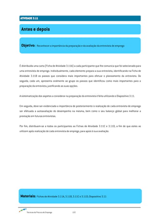 Técnicas de Procura de Emprego 122
É distribuída uma carta (Ficha de Atividade 3.11A) a cada participante que lhe comunica que foi selecionado para
uma entrevista de emprego. Individualmente, cada elemento prepara a sua entrevista, identificando na Ficha de
Atividade 3.11B os passos que considera mais importantes para efetuar o planeamento da entrevista. De
seguida, cada um, apresenta oralmente ao grupo os passos que identificou como mais importantes para a
preparação da entrevista, justificando as suas opções.
A sistematização dos aspetos a considerar na preparação da entrevista é feita utilizando o Diapositivo 3.11.
Em seguida, deve ser evidenciada a importância de posteriormente à realização de cada entrevista de emprego
ser efetuada a autoavaliação do desempenho na mesma, bem como o seu balanço global para melhorar a
prestação em futuras entrevistas.
Por fim, distribuem-se a todos os participantes as Fichas de Atividade 3.11C e 3.11D, a fim de que estes as
utilizem após realização de cada entrevista de emprego, para apoio à sua avaliação.
Antes e depois
Objetivo: Reconhecer a importância da preparação e da avaliação da entrevista de emprego
Materiais: Fichas de Atividade 3.11A, 3.11B, 3.11C e 3.11D; Diapositivo 3.11
 