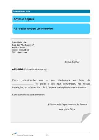 Técnicas de Procura de Emprego 123
Antes e depois
Fui selecionado para uma entrevista
Criatividade, Lda.
Rua das Abelhas,x-xº
Edifício Favo
xxxxx-xxxLisboa
Tel. xxxxxxxxx
Exmo. Senhor
ASSUNTO: Entrevista de emprego
Vimos comunicar-lhe que a sua candidatura ao lugar de
_________________ foi aceite e que deve comparecer, nas nossas
instalações, no próximo dia 1, às 9:30 para realização de uma entrevista.
Com os melhores cumprimentos
A Diretora do Departamento de Pessoal
Ana Maria Silva
 