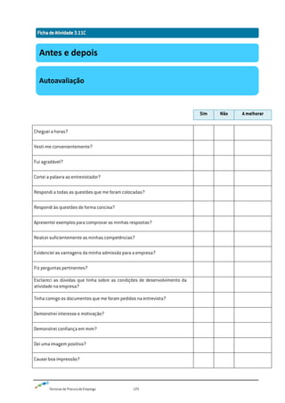 Técnicas de Procura de Emprego 125
Sim Não A melhorar
Cheguei a horas?
Vesti-me convenientemente?
Fui agradável?
Cortei a palavra ao entrevistador?
Respondi a todas as questões que me foram colocadas?
Respondi às questões de forma concisa?
Apresentei exemplos para comprovar as minhas respostas?
Realcei suficientemente as minhas competências?
Evidenciei as vantagens da minha admissão para a empresa?
Fiz perguntas pertinentes?
Esclareci as dúvidas que tinha sobre as condições de desenvolvimento da
atividade na empresa?
Tinha comigo os documentos que me foram pedidos na entrevista?
Demonstrei interesse e motivação?
Demonstrei confiança em mim?
Dei uma imagem positiva?
Causei boa impressão?
Antes e depois
Autoavaliação
 