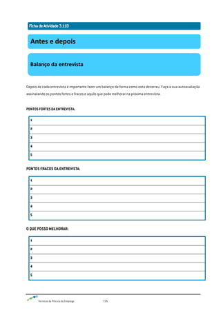 Técnicas de Procura de Emprego 126
Depois de cada entrevista é importante fazer um balanço da forma como esta decorreu. Faça a sua autoavaliação
assinalando os pontos fortes e fracos e aquilo que pode melhorar na próxima entrevista.
PONTOSFORTESDAENTREVISTA:
1
2
3
4
5
PONTOS FRACOS DA ENTREVISTA:
1
2
3
4
5
O QUE POSSO MELHORAR:
1
2
3
4
5
Antes e depois
Balanço da entrevista
 