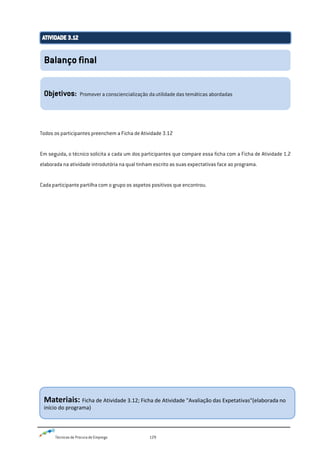 Técnicas de Procura de Emprego 129
Todos os participantes preenchem a Ficha de Atividade 3.12
Em seguida, o técnico solicita a cada um dos participantes que compare essa ficha com a Ficha de Atividade 1.2
elaborada na atividade introdutória na qual tinham escrito as suas expectativas face ao programa.
Cada participante partilha com o grupo os aspetos positivos que encontrou.
Balanço final
Objetivos: Promover a consciencialização da utilidade das temáticas abordadas
Materiais: Ficha de Atividade 3.12; Ficha de Atividade "Avaliação das Expetativas"(elaborada no
início do programa)
 