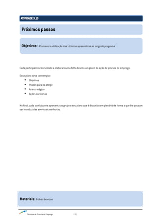 Técnicas de Procura de Emprego 131
Cada participante é convidado a elaborar numa folha branca um plano de ação de procura de emprego.
Esse plano deve contemplar:
 Objetivos
 Prazos para os atingir
 As estratégias
 Ações concretas
No final, cada participante apresenta ao grupo o seu plano que é discutido em plenário de forma a que lhe possam
ser introduzidas eventuais melhorias.
Próximos passos
Objetivos: Promover a utilização das técnicas apreendidas ao longo do programa
Materiais: Folhas brancas
 