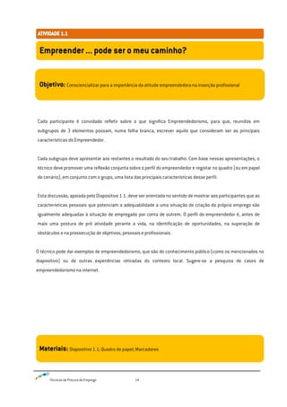 Técnicas de Procura de Emprego 14
Cada participante é convidado refletir sobre o que significa Empreendedorismo, para que, reunidos em
subgrupos de 3 elementos possam, numa folha branca, escrever aquilo que consideram ser as principais
características do Empreendedor.
Cada subgrupo deve apresentar aos restantes o resultado do seu trabalho. Com base nessas apresentações, o
técnico deve promover uma reflexão conjunta sobre o perfil do empreendedor e registar no quadro (ou em papel
de cenário), em conjunto com o grupo, uma lista das principais características desse perfil.
Esta discussão, apoiada pelo Diapositivo 1.1, deve ser orientada no sentido de mostrar aos participantes que as
características pessoais que potenciam a adequabilidade a uma situação de criação do próprio emprego são
igualmente adequadas à situação de empregado por conta de outrem. O perfil do empreendedor é, antes de
mais uma postura de pró atividade perante a vida, na identificação de oportunidades, na superação de
obstáculos e na prossecução de objetivos, pessoais e profissionais.
O técnico pode dar exemplos de empreendedorismo, que são do conhecimento público (como os mencionados no
diapositivo) ou de outras experiências retiradas do contexto local. Sugere-se a pesquisa de casos de
empreendedorismo na internet.
Empreender ... pode ser o meu caminho?
Objetivo: Consciencializar para a importância da atitude empreendedora na inserção profissional
Materiais: Diapositivo 1.1; Quadro de papel; Marcadores
 