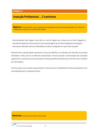 Técnicas de Procura de Emprego 16
Cada participante deve registar numa folha um caso de alguém que conheça que se tenha integrado no
mercado de trabalho por conta de outrem e outro caso de alguém que se tenha integrado por conta própria.
Para cada um deles deve elencar as dificuldades e os êxitos conseguidos em cada um das situações.
Posteriormente, cada participante apresenta os casos que identificou e em plenário são discutidas as principais
dificuldades e êxitos comuns às diferentes apresentações. O técnico procede à sistematização das conclusões
registando-as no quadro para as duas situações de inserção profissional (trabalhar por conta de outrem e trabalhar
por conta própria).
O técnico, pode, ainda, convidar cada participante a mencionar qual a modalidade de inserção que perspetiva como
mais adequada para si e respetivos motivos.
Inserção Profissional ... 2 caminhos
Objetivo: Consciencializar para a importância da adopção de uma atitude empreendedora nas diferentes
modalidades de inserção no mercado de trabalho
Materiais: Folhas brancas; Quadro; Marcadores
 